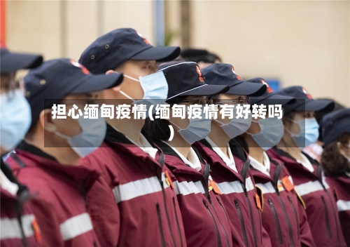 担心缅甸疫情(缅甸疫情有好转吗)